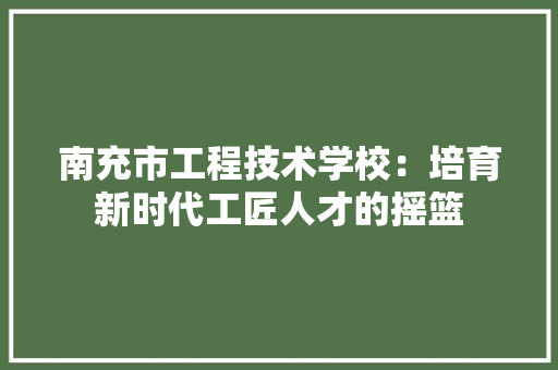 南充市工程技术学校：培育新时代工匠人才的摇篮 家居装修