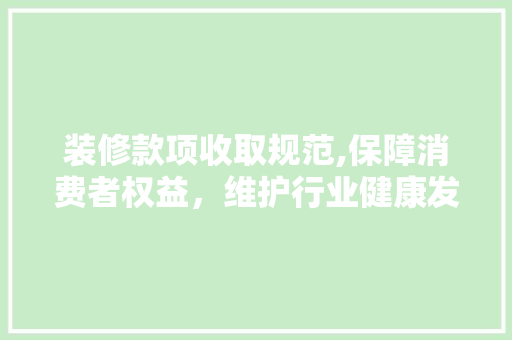 装修款项收取规范,保障消费者权益，维护行业健康发展 木雕艺术