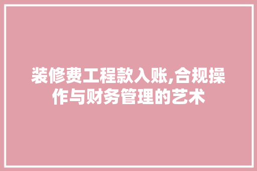 装修费工程款入账,合规操作与财务管理的艺术 家居装修