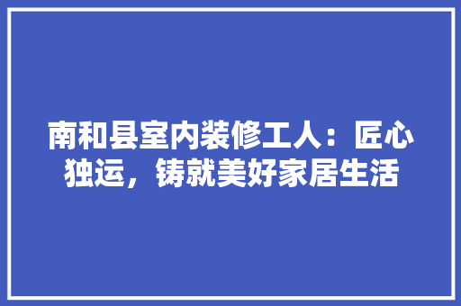 南和县室内装修工人：匠心独运，铸就美好家居生活