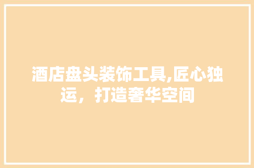 酒店盘头装饰工具,匠心独运，打造奢华空间 客厅装修