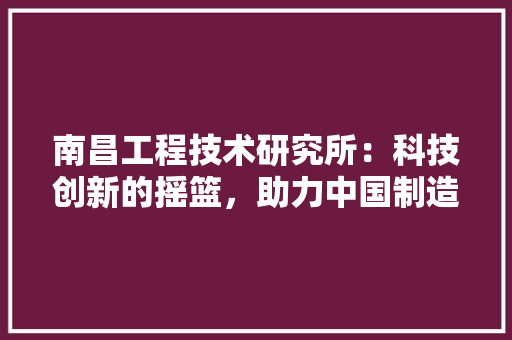 南昌工程技术研究所：科技创新的摇篮，助力中国制造业腾飞