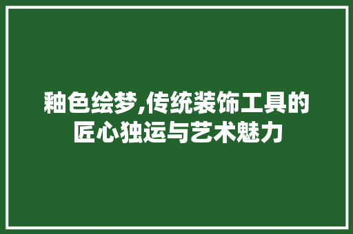 釉色绘梦,传统装饰工具的匠心独运与艺术魅力 客厅装修