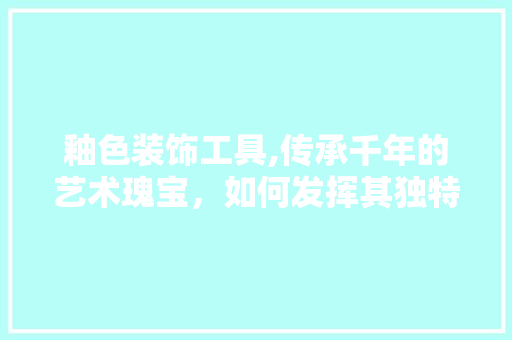 釉色装饰工具,传承千年的艺术瑰宝，如何发挥其独特魅力 客厅装修
