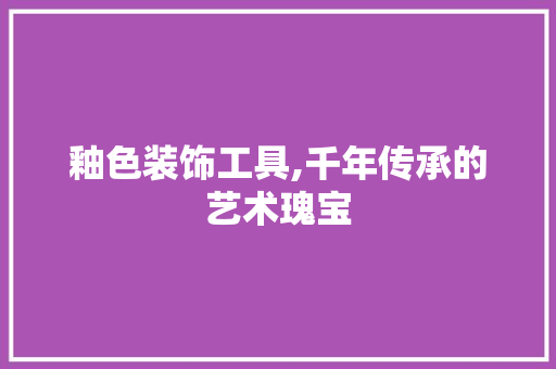 釉色装饰工具,千年传承的艺术瑰宝 客厅装修