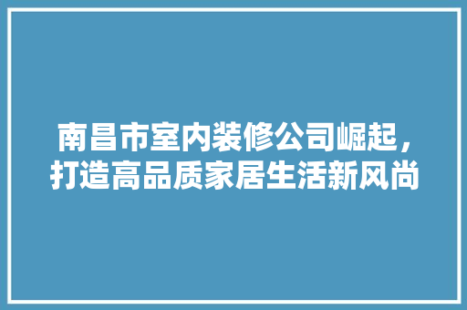 南昌市室内装修公司崛起，打造高品质家居生活新风尚