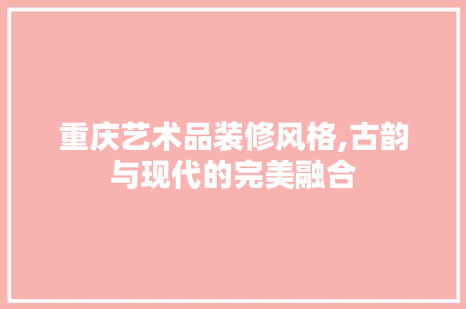 重庆艺术品装修风格,古韵与现代的完美融合 家居装修