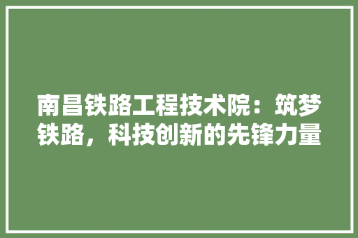 南昌铁路工程技术院：筑梦铁路，科技创新的先锋力量 家居装修