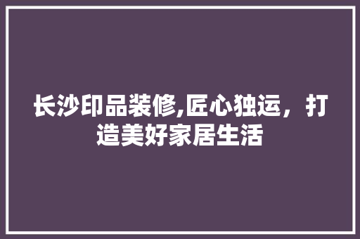 长沙印品装修,匠心独运，打造美好家居生活 现代风格装饰