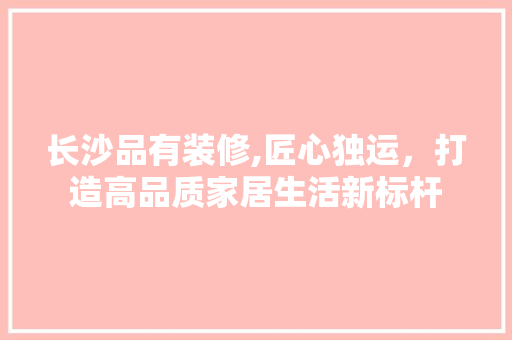 长沙品有装修,匠心独运，打造高品质家居生活新标杆 家居装修