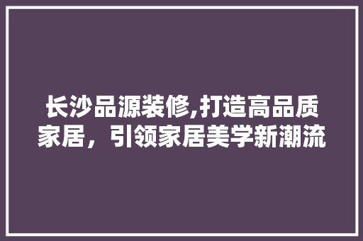长沙品源装修,打造高品质家居，引领家居美学新潮流 客厅装修