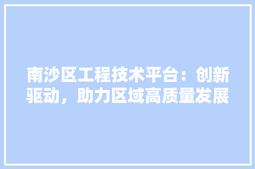 南沙区工程技术平台：创新驱动，助力区域高质量发展 家居装修