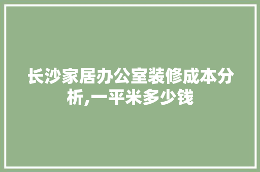 长沙家居办公室装修成本分析,一平米多少钱 室内设计