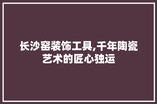 长沙窑装饰工具,千年陶瓷艺术的匠心独运 软装设计