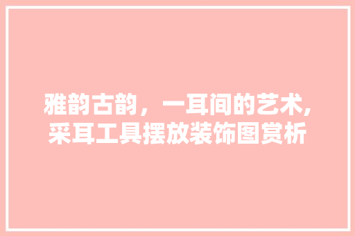 雅韵古韵，一耳间的艺术,采耳工具摆放装饰图赏析 现代风格装饰