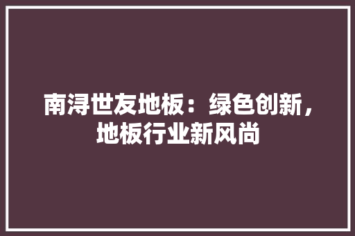 南浔世友地板：绿色创新，地板行业新风尚 家居装修