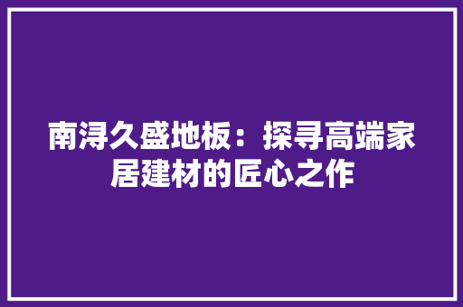 南浔久盛地板：探寻高端家居建材的匠心之作 家居装修
