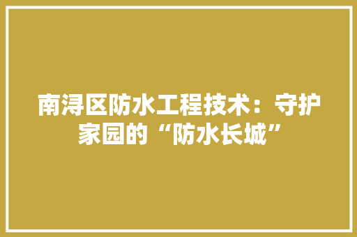 南浔区防水工程技术：守护家园的“防水长城” 家居装修