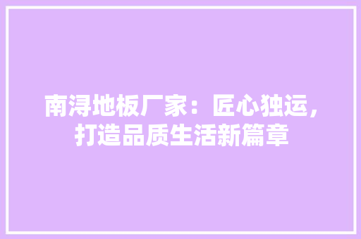 南浔地板厂家：匠心独运，打造品质生活新篇章 家居装修