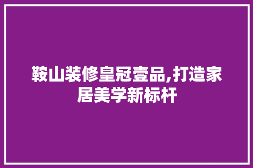 鞍山装修皇冠壹品,打造家居美学新标杆 客厅装修