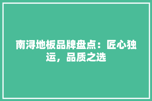 南浔地板品牌盘点：匠心独运，品质之选 家居装修