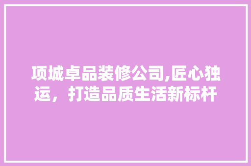 项城卓品装修公司,匠心独运，打造品质生活新标杆