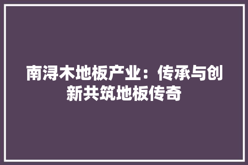 南浔木地板产业：传承与创新共筑地板传奇 家居装修