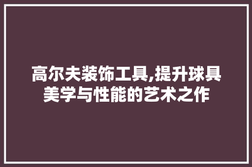 高尔夫装饰工具,提升球具美学与性能的艺术之作 软装设计