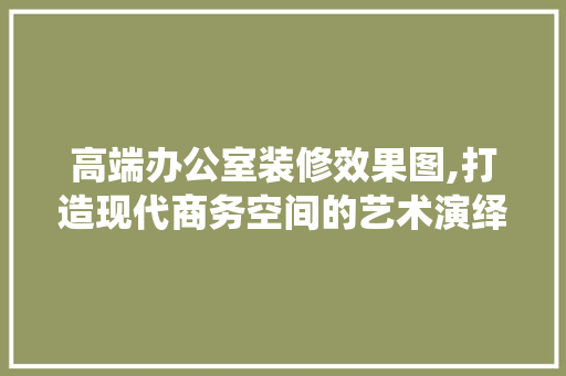 高端办公室装修效果图,打造现代商务空间的艺术演绎 软装设计
