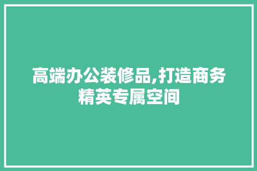 高端办公装修品,打造商务精英专属空间 家居装修