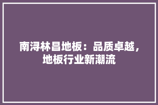 南浔林昌地板：品质卓越，地板行业新潮流 家居装修