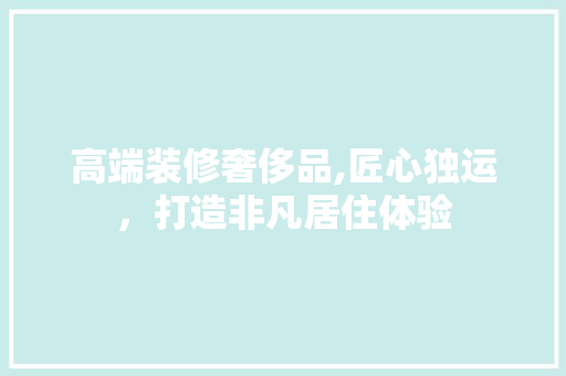 高端装修奢侈品,匠心独运，打造非凡居住体验 木雕艺术