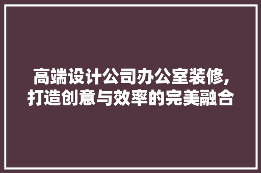 高端设计公司办公室装修,打造创意与效率的完美融合 卧室装修