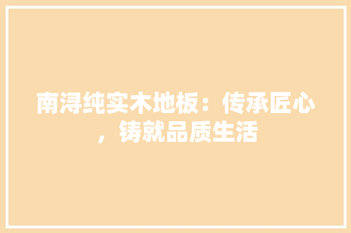南浔纯实木地板：传承匠心，铸就品质生活 家居装修