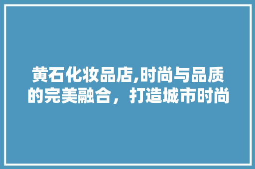 黄石化妆品店,时尚与品质的完美融合，打造城市时尚新地标 软装设计