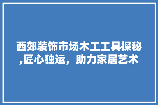 西郊装饰市场木工工具探秘,匠心独运，助力家居艺术 家居装修