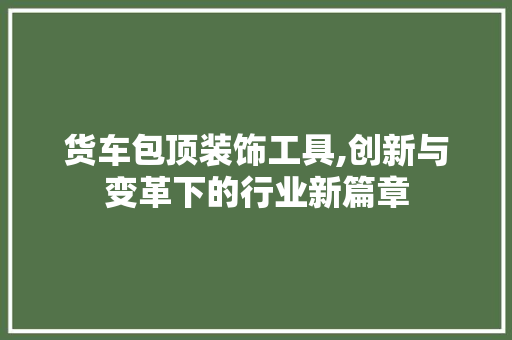 货车包顶装饰工具,创新与变革下的行业新篇章 地板材料