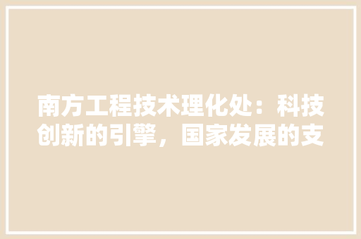 南方工程技术理化处：科技创新的引擎，国家发展的支柱 家居装修