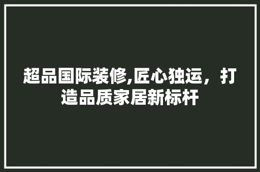 超品国际装修,匠心独运，打造品质家居新标杆 中式风格装饰
