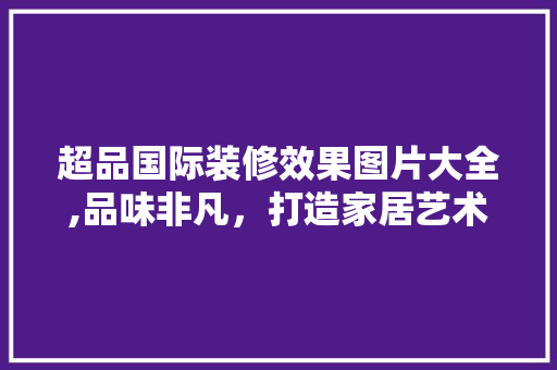 超品国际装修效果图片大全,品味非凡，打造家居艺术空间 木雕艺术