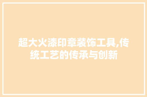 超大火漆印章装饰工具,传统工艺的传承与创新