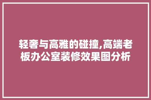 轻奢与高雅的碰撞,高端老板办公室装修效果图分析 软装设计