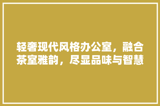 轻奢现代风格办公室，融合茶室雅韵，尽显品味与智慧 客厅装修