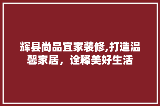 辉县尚品宜家装修,打造温馨家居，诠释美好生活