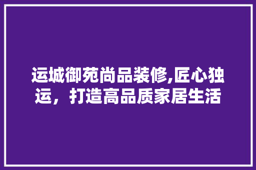 运城御苑尚品装修,匠心独运，打造高品质家居生活