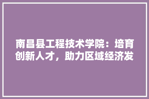 南昌县工程技术学院：培育创新人才，助力区域经济发展 家居装修