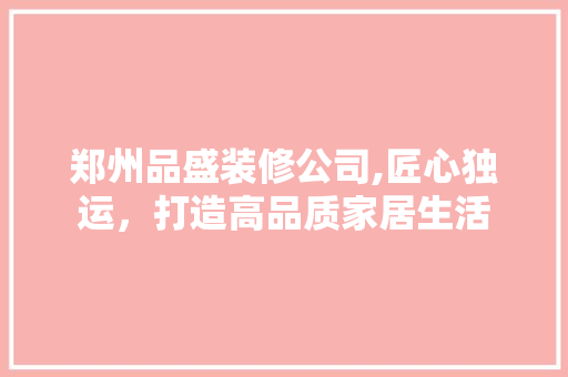郑州品盛装修公司,匠心独运，打造高品质家居生活