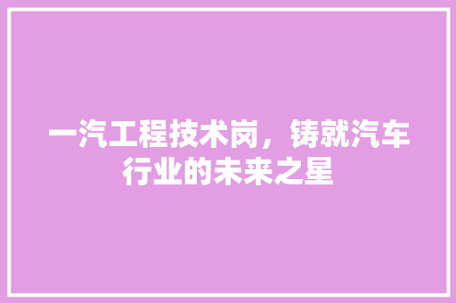 一汽工程技术岗,铸就汽车行业的未来之星