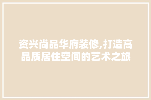 资兴尚品华府装修,打造高品质居住空间的艺术之旅