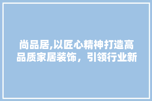 尚品居,以匠心精神打造高品质家居装饰,引领行业新潮流